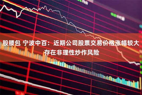 股腰包 宁波中百：近期公司股票交易价格涨幅较大 存在非理性炒作风险