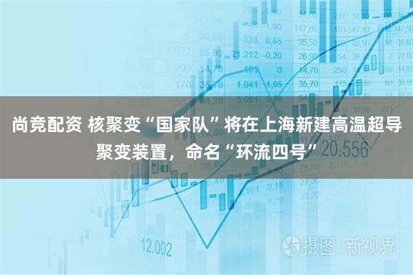 尚竞配资 核聚变“国家队”将在上海新建高温超导聚变装置，命名“环流四号”