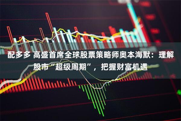 配多多 高盛首席全球股票策略师奥本海默：理解股市“超级周期”，把握财富机遇