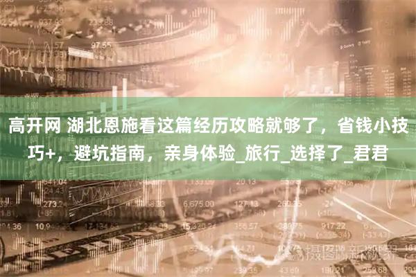 高开网 湖北恩施看这篇经历攻略就够了，省钱小技巧+，避坑指南，亲身体验_旅行_选择了_君君