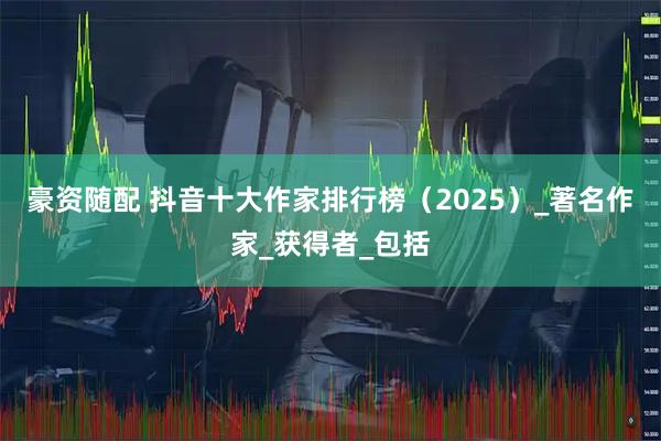 豪资随配 抖音十大作家排行榜（2025）_著名作家_获得者_包括