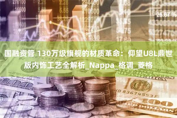 国融资管 130万级旗舰的材质革命：仰望U8L鼎世版内饰工艺全解析_Nappa_格调_菱格