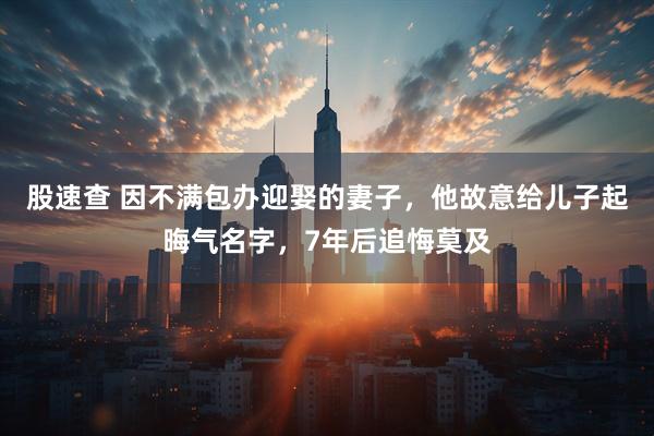 股速查 因不满包办迎娶的妻子，他故意给儿子起晦气名字，7年后追悔莫及
