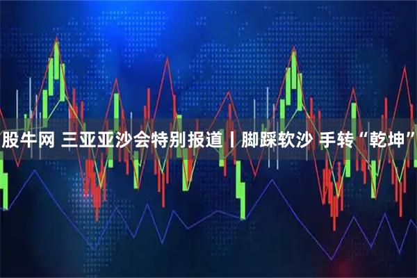 股牛网 三亚亚沙会特别报道丨脚踩软沙 手转“乾坤”