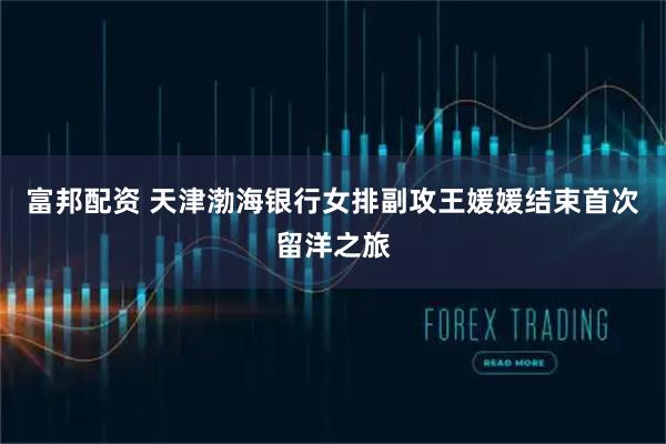 富邦配资 天津渤海银行女排副攻王媛媛结束首次留洋之旅