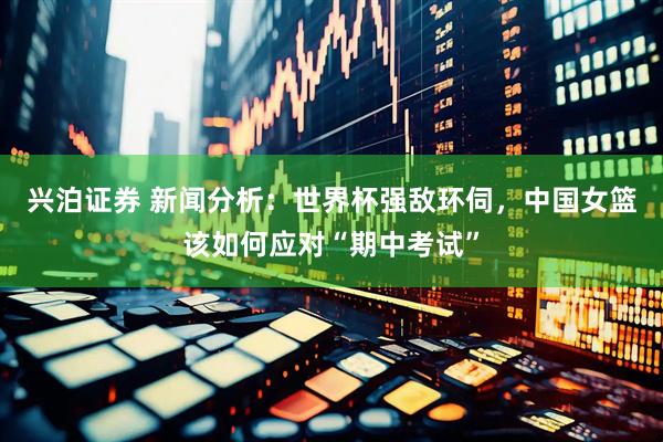 兴泊证券 新闻分析：世界杯强敌环伺，中国女篮该如何应对“期中考试”