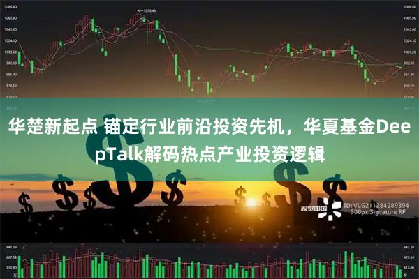 华楚新起点 锚定行业前沿投资先机，华夏基金DeepTalk解码热点产业投资逻辑