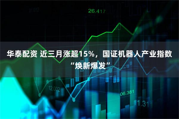 华泰配资 近三月涨超15%，国证机器人产业指数“焕新爆发”