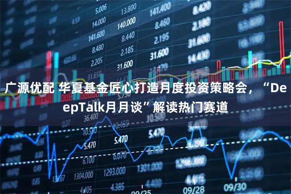 广源优配 华夏基金匠心打造月度投资策略会，“DeepTalk月月谈”解读热门赛道