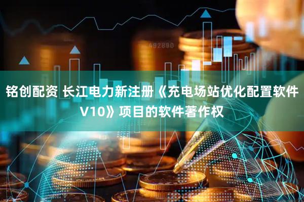 铭创配资 长江电力新注册《充电场站优化配置软件V10》项目的软件著作权