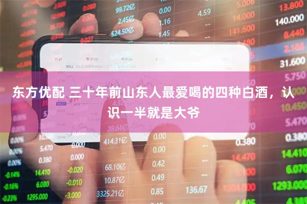 东方优配 三十年前山东人最爱喝的四种白酒，认识一半就是大爷