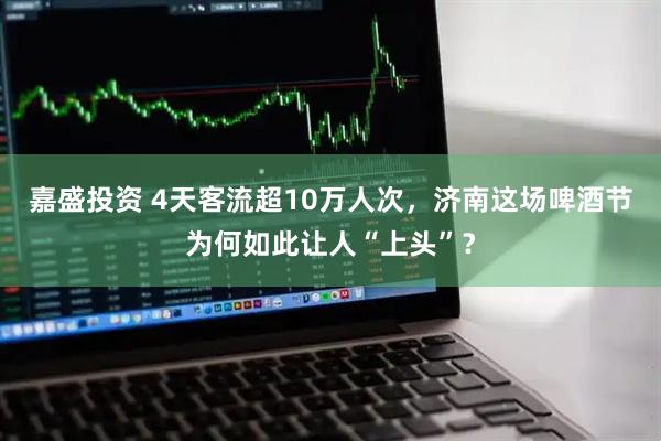 嘉盛投资 4天客流超10万人次，济南这场啤酒节为何如此让人“上头”？