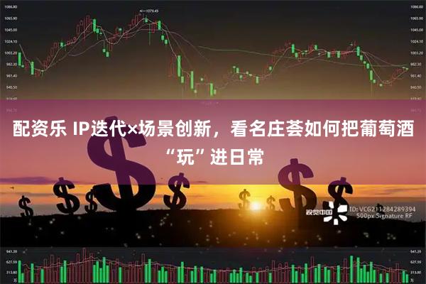 配资乐 IP迭代×场景创新，看名庄荟如何把葡萄酒“玩”进日常