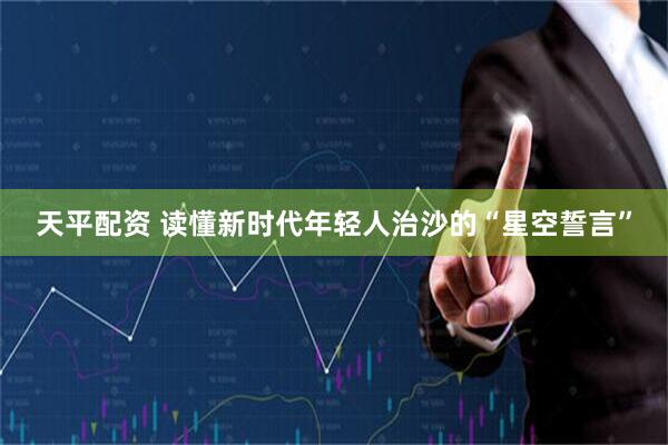 天平配资 读懂新时代年轻人治沙的“星空誓言”