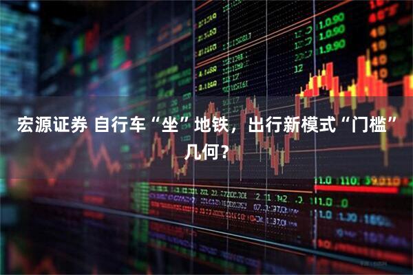 宏源证券 自行车“坐”地铁，出行新模式“门槛”几何？