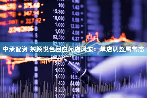 中承配资 茶颜悦色回应闭店风波：单店调整属常态