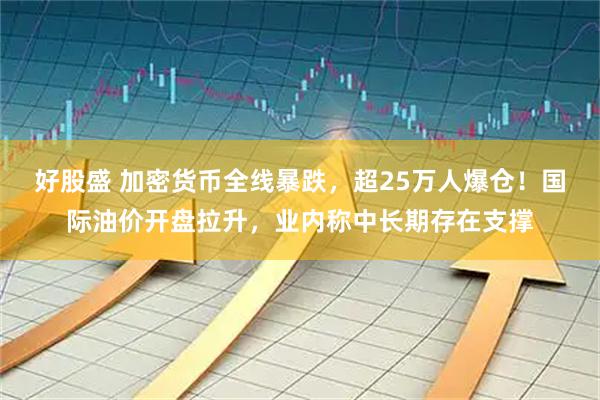 好股盛 加密货币全线暴跌，超25万人爆仓！国际油价开盘拉升，业内称中长期存在支撑