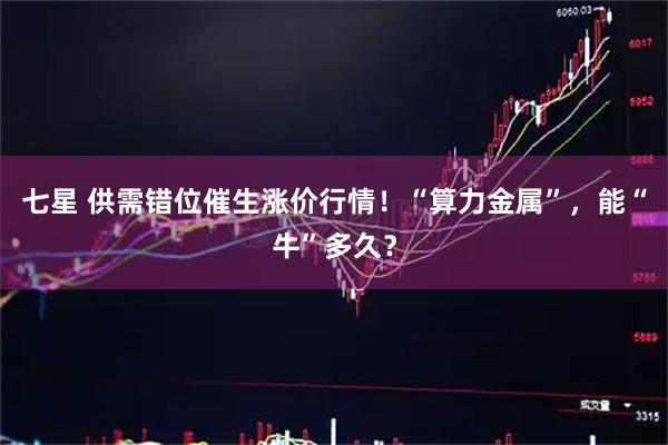 七星 供需错位催生涨价行情！“算力金属”，能“牛”多久？