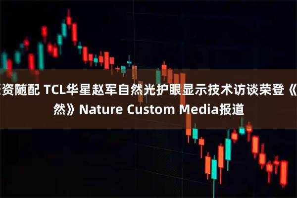 豪资随配 TCL华星赵军自然光护眼显示技术访谈荣登《自然》Nature Custom Media报道