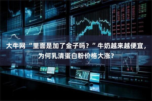 大牛网 “里面是加了金子吗?”牛奶越来越便宜,为何乳清蛋白粉价格大涨?
