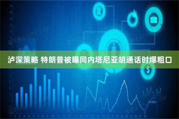 泸深策略 特朗普被曝同内塔尼亚胡通话时爆粗口