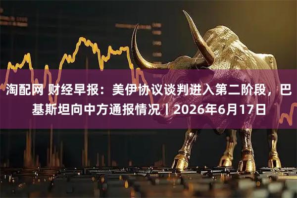 淘配网 财经早报：美伊协议谈判进入第二阶段，巴基斯坦向中方通报情况丨2026年6月17日