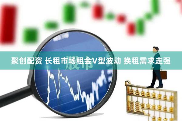 聚创配资 长租市场租金V型波动 换租需求走强