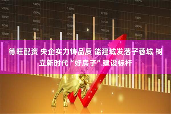 德旺配资 央企实力铸品质 能建城发落子蓉城 树立新时代“好房子”建设标杆