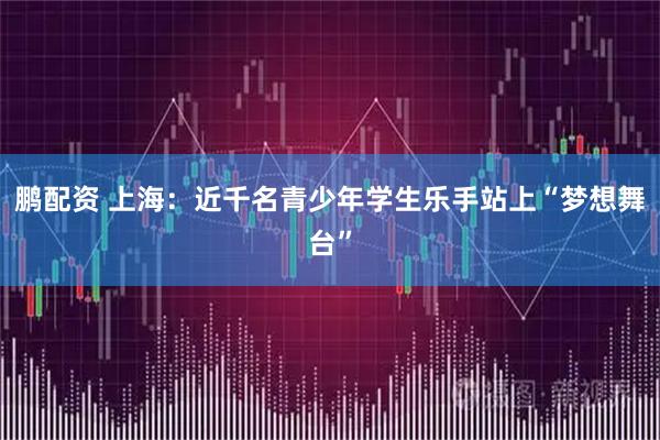 鹏配资 上海：近千名青少年学生乐手站上“梦想舞台”