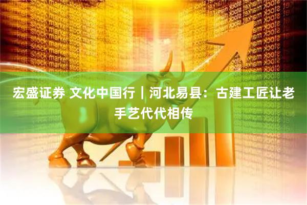 宏盛证券 文化中国行｜河北易县：古建工匠让老手艺代代相传