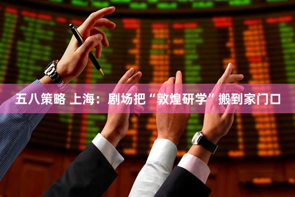 五八策略 上海：剧场把“敦煌研学”搬到家门口