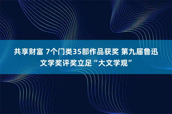 共享财富 7个门类35部作品获奖 第九届鲁迅文学奖评奖立足“大文学观”