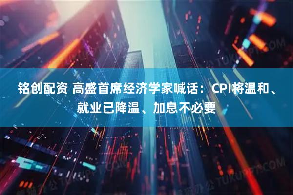 铭创配资 高盛首席经济学家喊话：CPI将温和、就业已降温、加息不必要