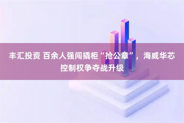丰汇投资 百余人强闯撬柜“抢公章”，海威华芯控制权争夺战升级