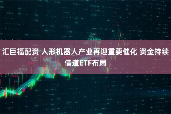汇巨福配资 人形机器人产业再迎重要催化 资金持续借道ETF布局