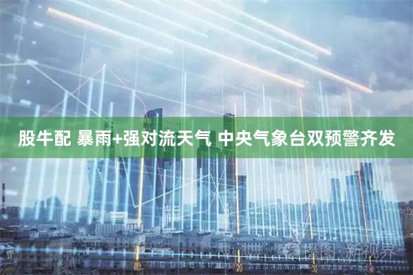 股牛配 暴雨+强对流天气 中央气象台双预警齐发