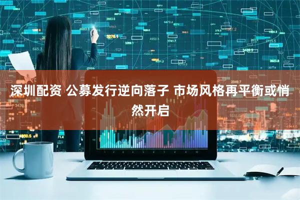 深圳配资 公募发行逆向落子 市场风格再平衡或悄然开启
